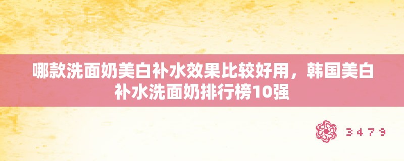 哪款洗面奶美白补水效果比较好用,韩国美白补水洗面奶排行榜10强 哪款洗面奶美白补水效果比较好用,韩国美白补水洗面奶排行榜10强