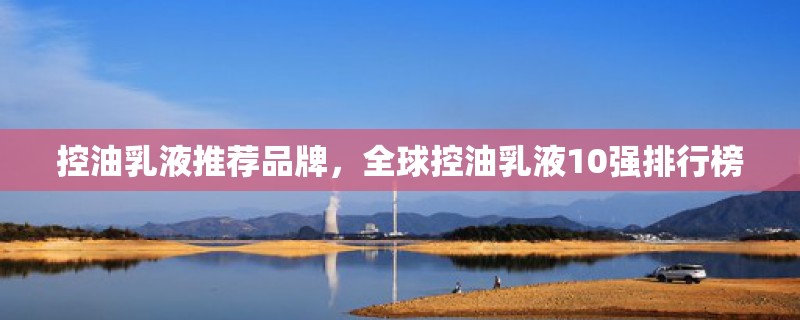 控油乳液推荐品牌,全球控油乳液10强排行榜 控油乳液推荐品牌,全球控油乳液10强排行榜