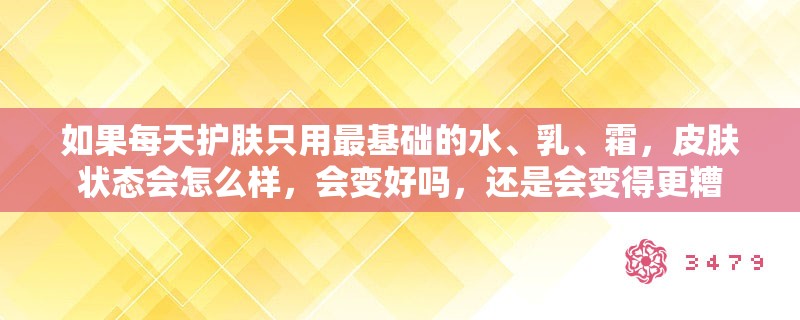 如果每天护肤只用最基础的水、乳、霜,皮肤状态会怎么样,会变好吗,还是会变得更糟 如果每天护肤只用最基础的水、乳、霜,皮肤状态会怎么样,会变好吗,还是会变得更糟