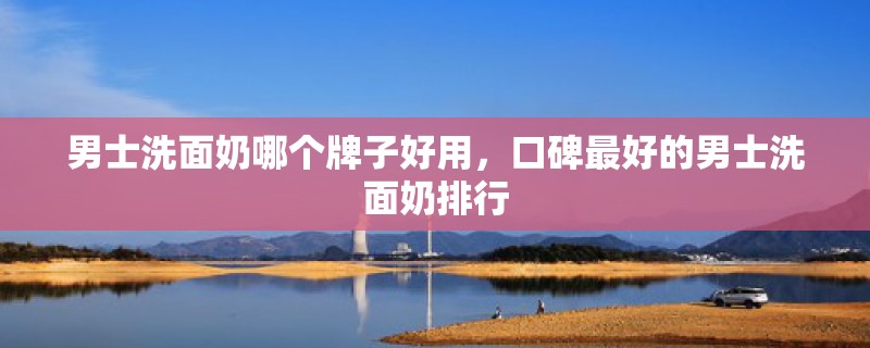 男士洗面奶哪个牌子好用,口碑最好的男士洗面奶排行 男士洗面奶哪个牌子好用,口碑最好的男士洗面奶排行