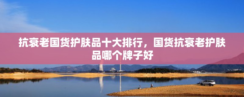 抗衰老国货护肤品十大排行,国货抗衰老护肤品哪个牌子好 抗衰老国货护肤品十大排行,国货抗衰老护肤品哪个牌子好