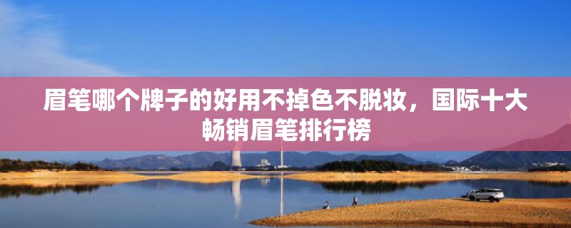 眉笔哪个牌子的好用不掉色不脱妆,国际十大畅销眉笔排行榜 眉笔哪个牌子的好用不掉色不脱妆,国际十大畅销眉笔排行榜