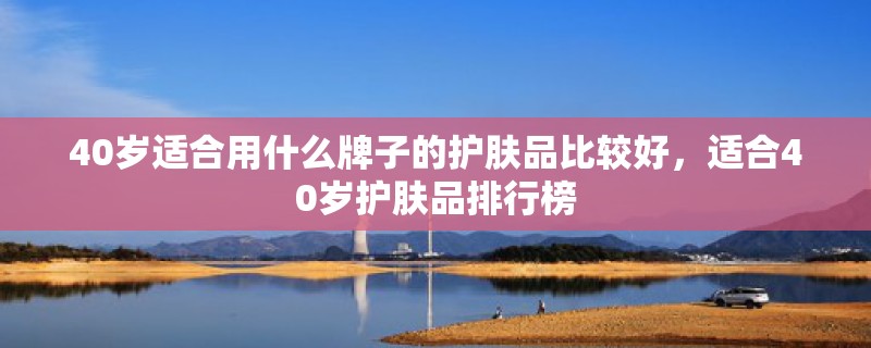 40岁适合用什么牌子的护肤品比较好,适合40岁护肤品排行榜 40岁适合用什么牌子的护肤品比较好,适合40岁护肤品排行榜