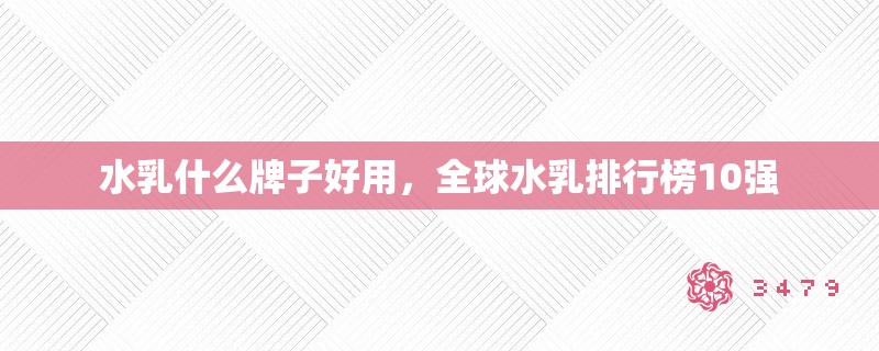 水乳什么牌子好用,全球水乳排行榜10强 水乳什么牌子好用,全球水乳排行榜10强