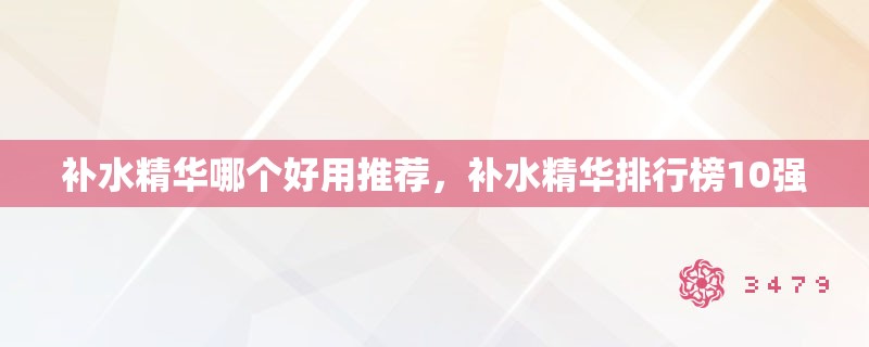 补水精华哪个好用推荐,补水精华排行榜10强 补水精华哪个好用推荐,补水精华排行榜10强