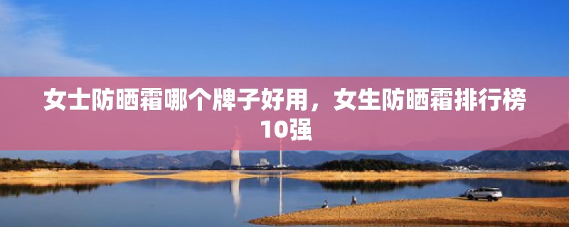 女士防晒霜哪个牌子好用,女生防晒霜排行榜10强 女士防晒霜哪个牌子好用,女生防晒霜排行榜10强