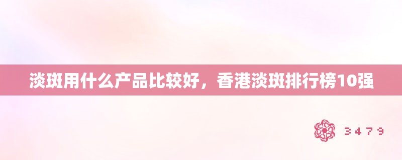 淡斑用什么产品比较好,香港淡斑排行榜10强 淡斑用什么产品比较好,香港淡斑排行榜10强