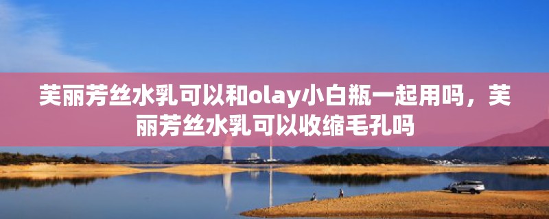 芙丽芳丝水乳可以和olay小白瓶一起用吗,芙丽芳丝水乳可以收缩毛孔吗 芙丽芳丝水乳可以和olay小白瓶一起用吗,芙丽芳丝水乳可以收缩毛孔吗