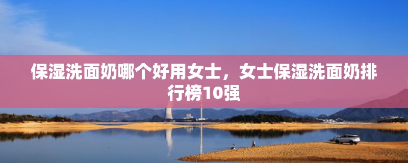 保湿洗面奶哪个好用女士,女士保湿洗面奶排行榜10强 保湿洗面奶哪个好用女士,女士保湿洗面奶排行榜10强
