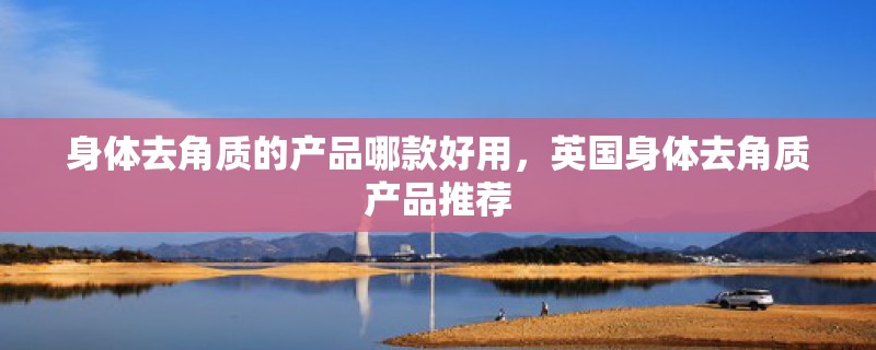 身体去角质的产品哪款好用,英国身体去角质产品推荐 身体去角质的产品哪款好用,英国身体去角质产品推荐