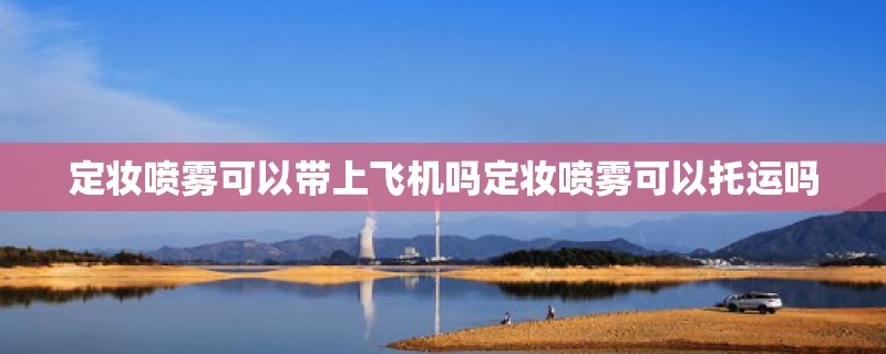 定妆喷雾可以带上飞机吗定妆喷雾可以托运吗