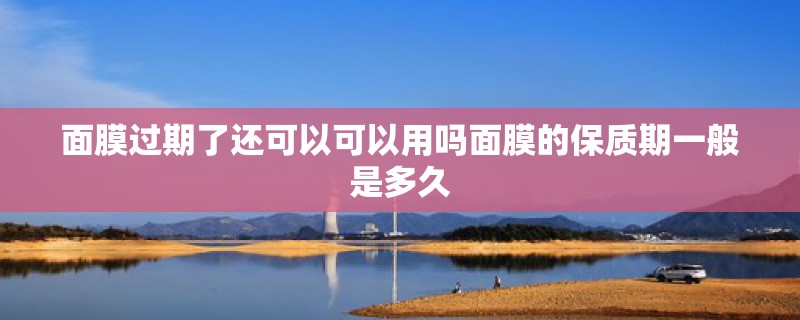 面膜过期了还可以可以用吗面膜的保质期一般是多久