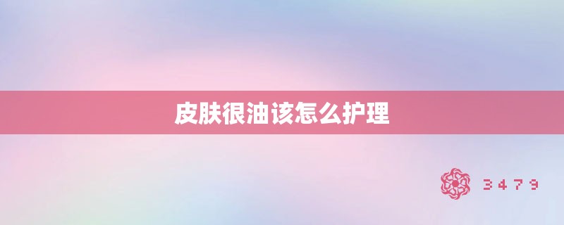 皮肤很油该怎么护理 皮肤很油该怎么护理