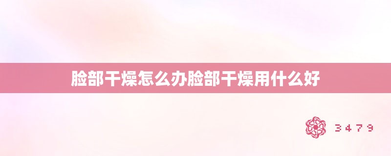 脸部干燥怎么办脸部干燥用什么好 脸部干燥怎么办脸部干燥用什么好