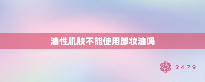 油性肌肤不能使用卸妆油吗 油性肌肤不能使用卸妆油吗