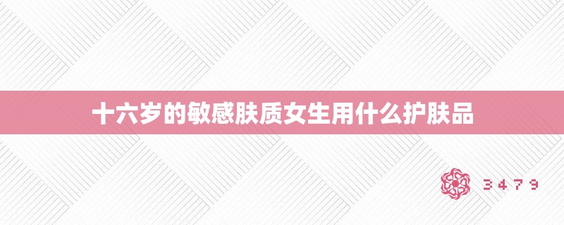 十六岁的敏感肤质女生用什么护肤品