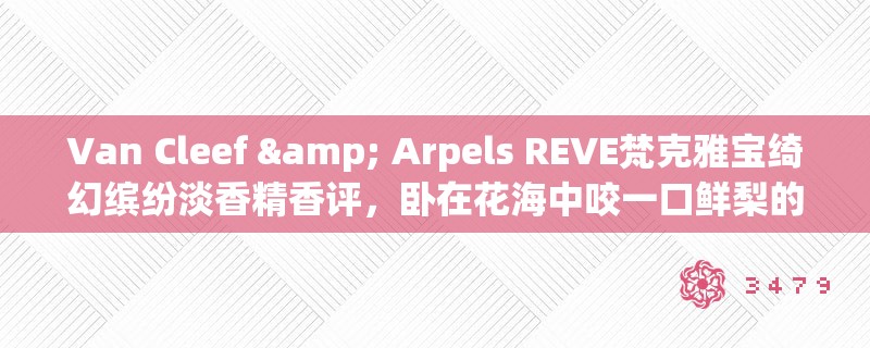 Van Cleef & Arpels REVE梵克雅宝绮幻缤纷淡香精香评,卧在花海中咬一口鲜梨的滋味 Van Cleef & Arpels REVE梵克雅宝绮幻缤纷淡香精香评,卧在花海中咬一口鲜梨的滋味