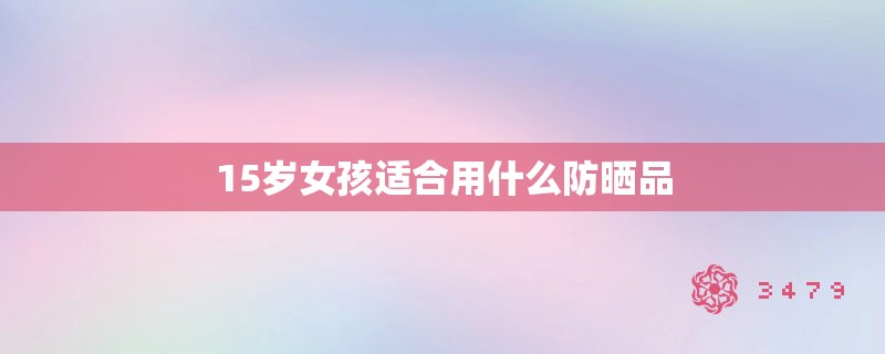 15岁女孩适合用什么防晒品 15岁女孩适合用什么防晒品