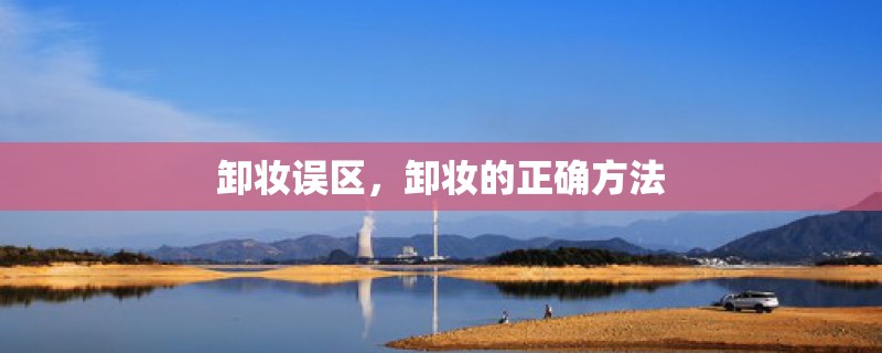 卸妆误区,卸妆的正确方法 卸妆误区,卸妆的正确方法