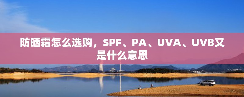 防晒霜怎么选购,SPF、PA、UVA、UVB又是什么意思 防晒霜怎么选购,SPF、PA、UVA、UVB又是什么意思