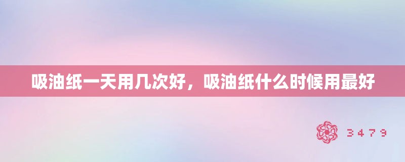 吸油纸一天用几次好,吸油纸什么时候用最好 吸油纸一天用几次好,吸油纸什么时候用最好