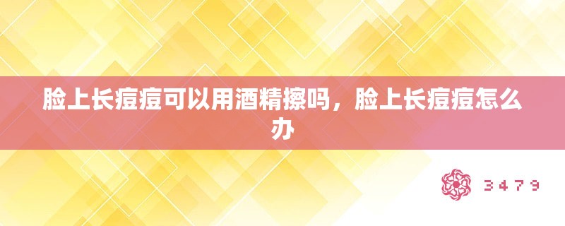 脸上长痘痘可以用酒精擦吗,脸上长痘痘怎么办 脸上长痘痘可以用酒精擦吗,脸上长痘痘怎么办