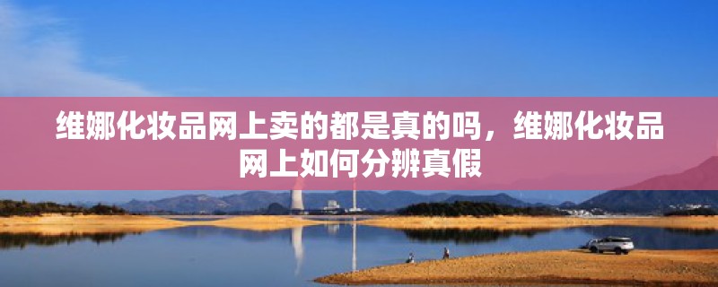 维娜化妆品网上卖的都是真的吗,维娜化妆品网上如何分辨真假 维娜化妆品网上卖的都是真的吗,维娜化妆品网上如何分辨真假