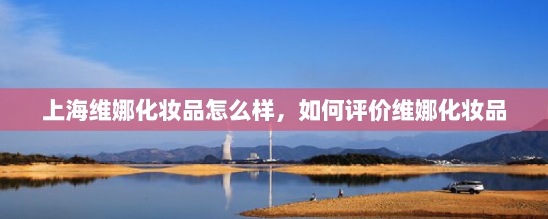 上海维娜化妆品怎么样,如何评价维娜化妆品 上海维娜化妆品怎么样,如何评价维娜化妆品