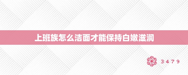 上班族怎么洁面才能保持**滋润 上班族怎么洁面才能保持**滋润
