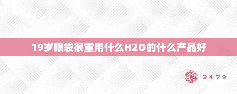 19岁眼袋很重用什么H2O的什么产品好