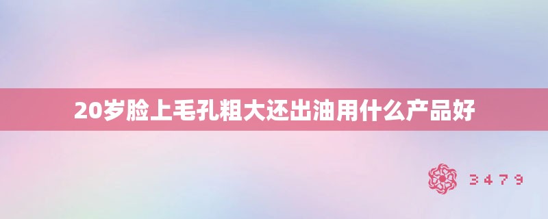 20岁脸上毛孔粗大还出油用什么产品好 20岁脸上毛孔粗大还出油用什么产品好