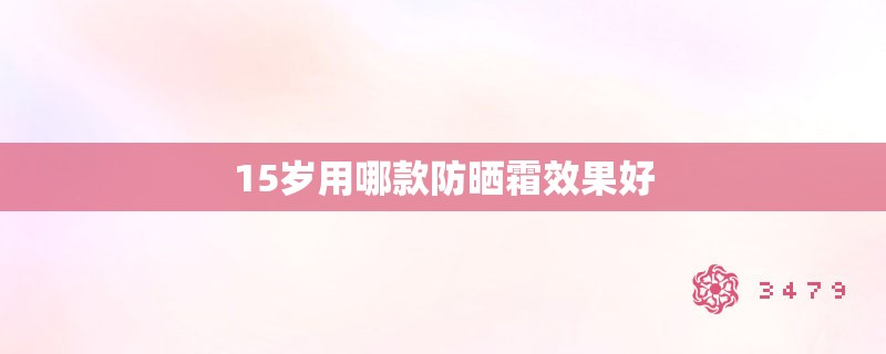 15岁用哪款防晒霜效果好 15岁用哪款防晒霜效果好