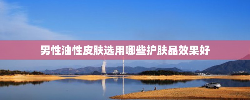 男性油性皮肤选用哪些护肤品效果好 男性油性皮肤选用哪些护肤品效果好