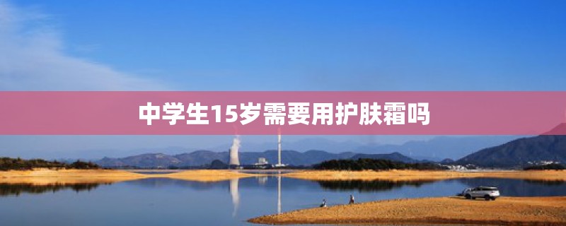中学生15岁需要用护肤霜吗 中学生15岁需要用护肤霜吗