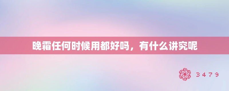 晚霜任何时候用都好吗,有什么讲究呢 晚霜任何时候用都好吗,有什么讲究呢