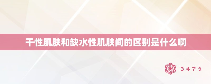 干性肌肤和缺水性肌肤间的区别是什么啊 干性肌肤和缺水性肌肤间的区别是什么啊