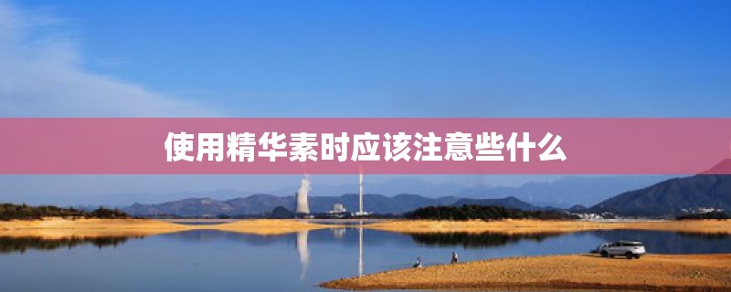 使用精华素时应该注意些什么 使用精华素时应该注意些什么