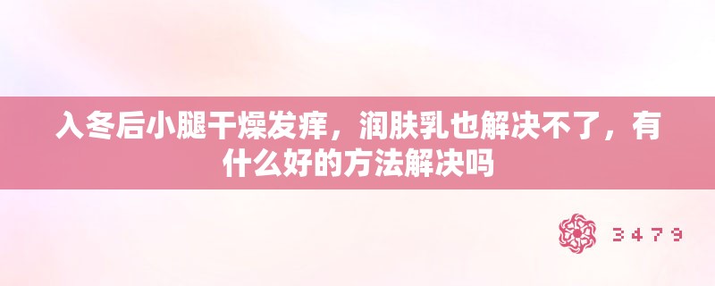 入冬后小腿干燥发痒,润肤乳也解决不了,有什么好的方法解决吗 入冬后小腿干燥发痒,润肤乳也解决不了,有什么好的方法解决吗