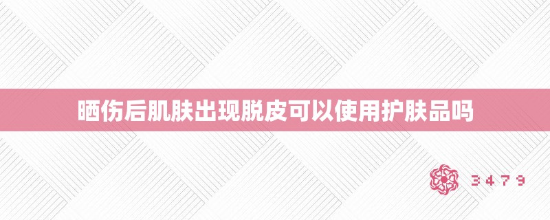 晒伤后肌肤出现脱皮可以使用护肤品吗