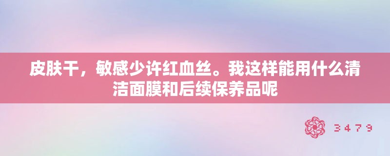 皮肤干,敏感少许红血丝。我这样能用什么清洁面膜和后续保养品呢 皮肤干,敏感少许红血丝。我这样能用什么清洁面膜和后续保养品呢