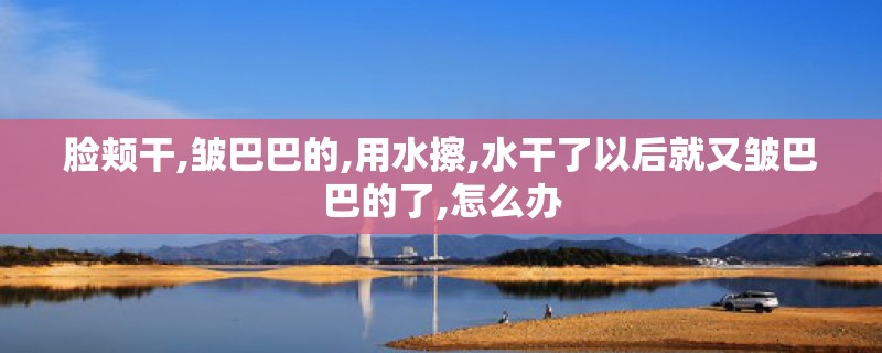脸颊干,皱巴巴的,用水擦,水干了以后就又皱巴巴的了,怎么办 脸颊干,皱巴巴的,用水擦,水干了以后就又皱巴巴的了,怎么办