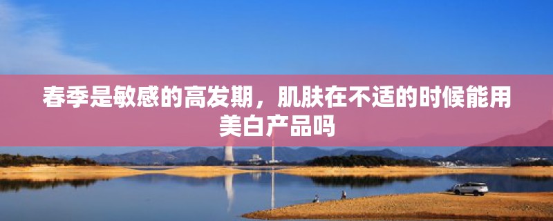 春季是敏感的高发期，肌肤在不适的时候能用美白产品吗
