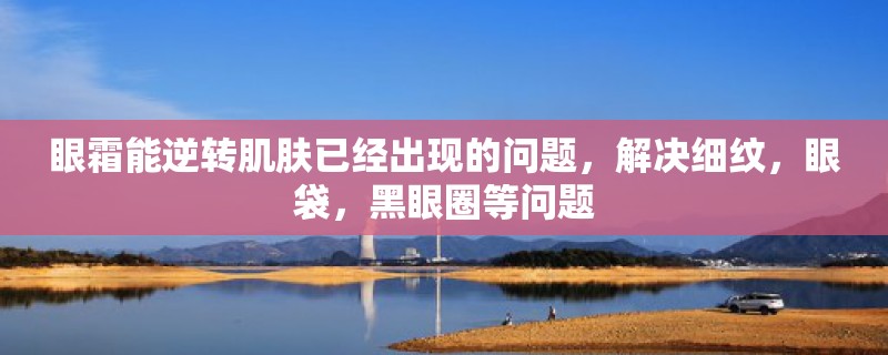 眼霜能逆转肌肤已经出现的问题,解决细纹,眼袋,黑眼圈等问题 眼霜能逆转肌肤已经出现的问题,解决细纹,眼袋,黑眼圈等问题