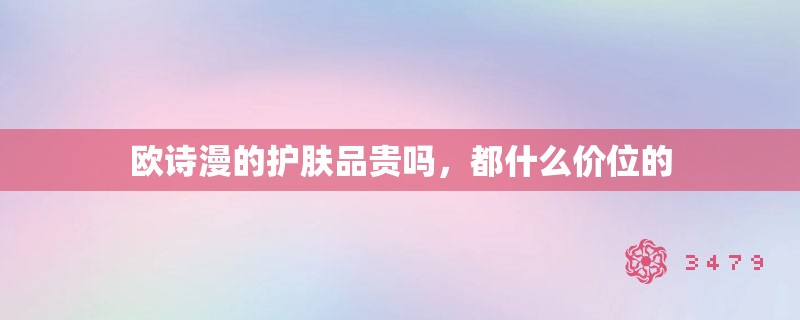欧诗漫的护肤品贵吗,都什么价位的 欧诗漫的护肤品贵吗,都什么价位的