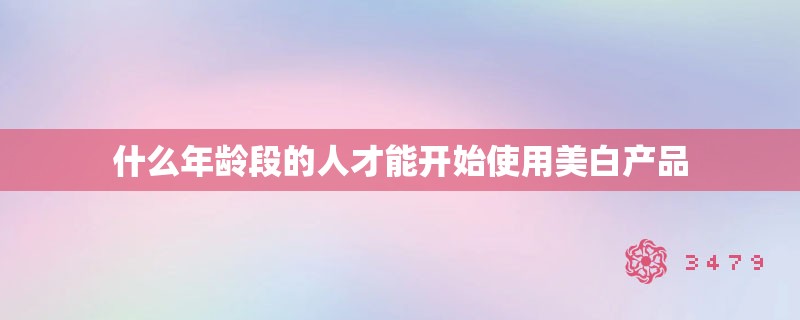 什么年龄段的人才能开始使用美白产品