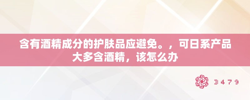 含有酒精成分的护肤品应避免。,可日系产品大多含酒精,该怎么办 含有酒精成分的护肤品应避免。,可日系产品大多含酒精,该怎么办
