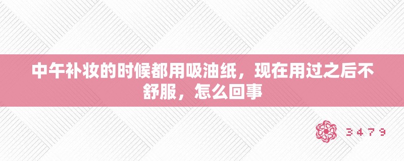 中午补妆的时候都用吸油纸,现在用过之后不舒服,怎么回事 中午补妆的时候都用吸油纸,现在用过之后不舒服,怎么回事