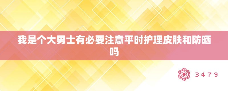 我是个大男士有必要注意平时护理皮肤和防晒吗 我是个大男士有必要注意平时护理皮肤和防晒吗