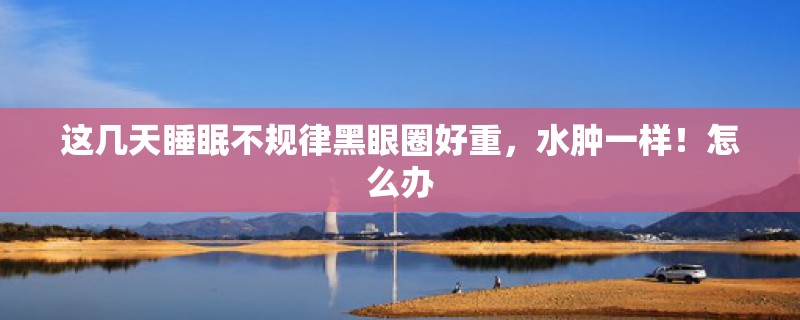 这几天睡眠不规律黑眼圈好重，水肿一样！怎么办