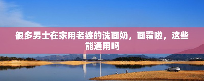 很多男士在家用老婆的洗面奶，面霜啦，这些能通用吗
